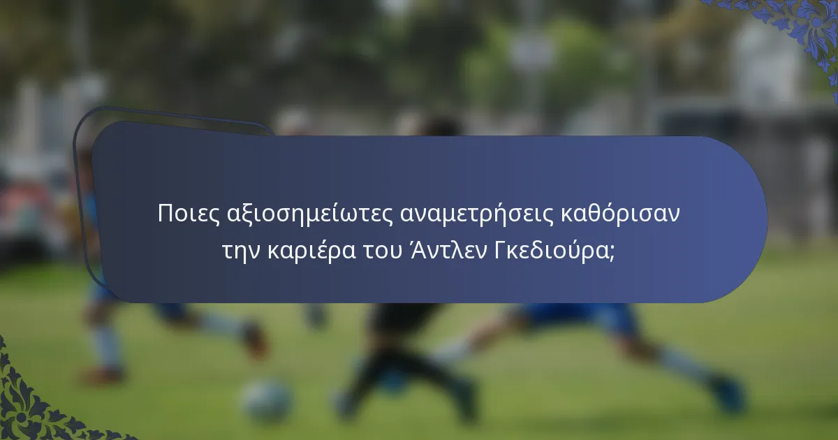 Ποιες αξιοσημείωτες αναμετρήσεις καθόρισαν την καριέρα του Άντλεν Γκεδιούρα;