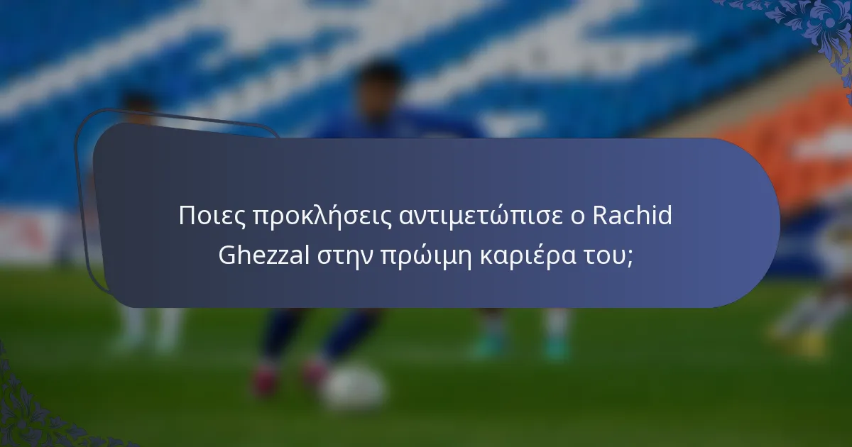 Ποιες προκλήσεις αντιμετώπισε ο Rachid Ghezzal στην πρώιμη καριέρα του;