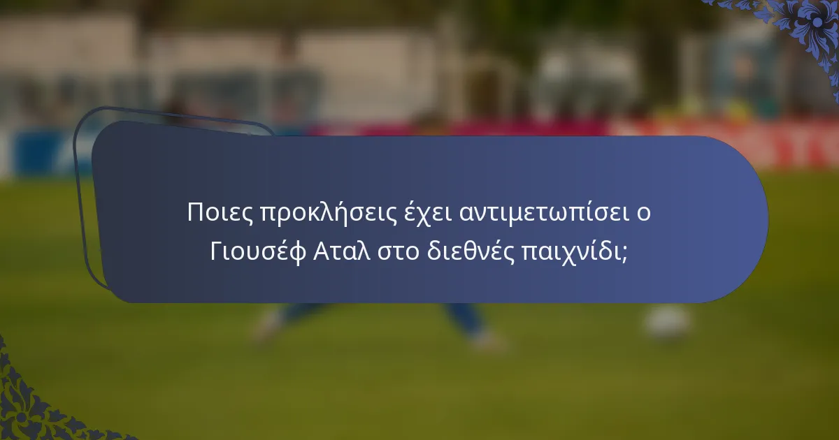 Ποιες προκλήσεις έχει αντιμετωπίσει ο Γιουσέφ Αταλ στο διεθνές παιχνίδι;
