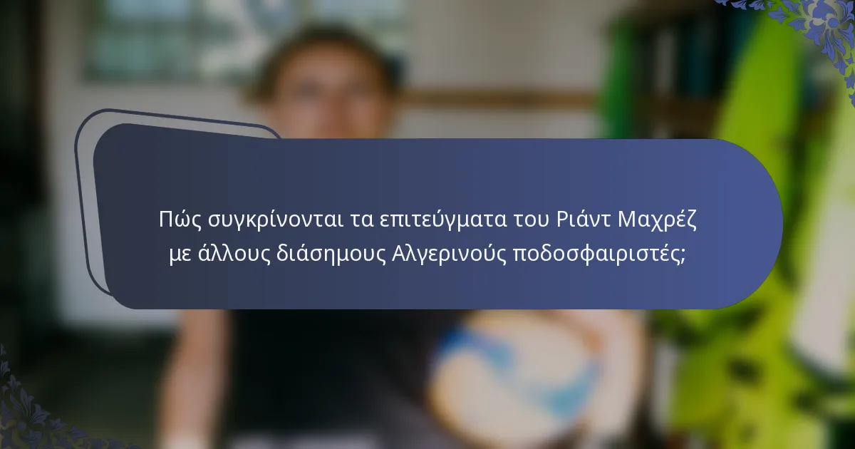 Πώς συγκρίνονται τα επιτεύγματα του Ριάντ Μαχρέζ με άλλους διάσημους Αλγερινούς ποδοσφαιριστές;